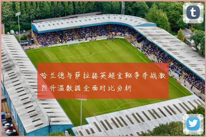 哈兰德与萨拉赫英超金靴争夺战激烈升温数据全面对比分析
