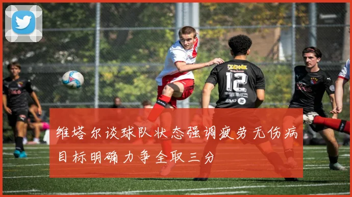 维塔尔谈球队状态强调疲劳无伤病目标明确力争全取三分