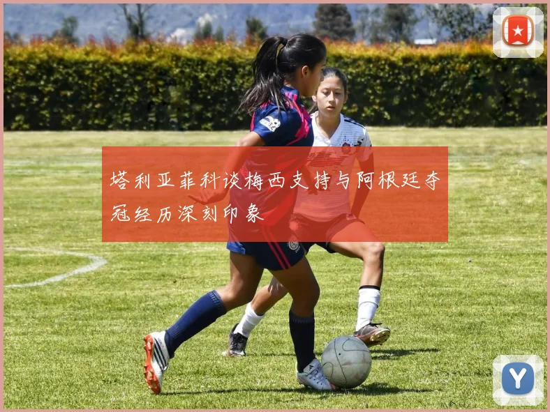 塔利亚菲科谈梅西支持与阿根廷夺冠经历深刻印象