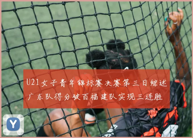 U21女子青年锦标赛决赛第三日综述广东队得分破百福建队实现三连胜