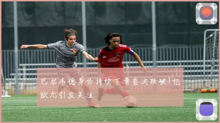 巴尔韦德身价持续下滑首次跌破1亿欧元引发关注