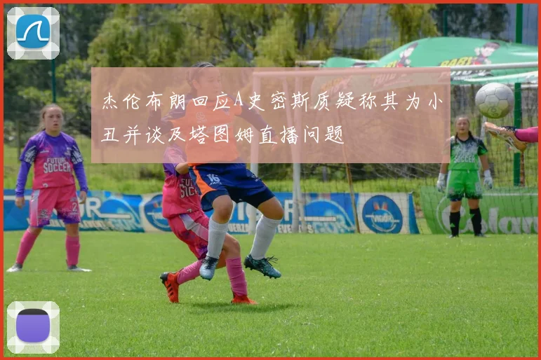 杰伦布朗回应A史密斯质疑称其为小丑并谈及塔图姆直播问题