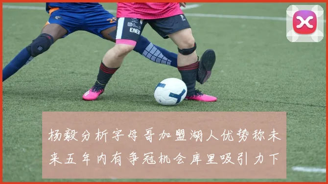 杨毅分析字母哥加盟湖人优势称未来五年内有争冠机会库里吸引力下降