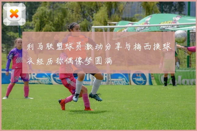 利马联盟球员激动分享与梅西换球衣经历称偶像梦圆满